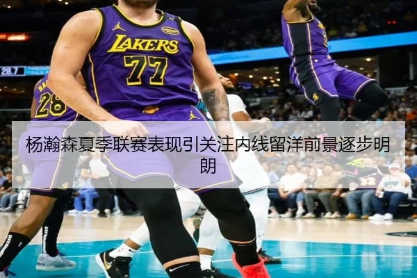 杨瀚森夏季联赛表现引关注内线留洋前景逐步明朗